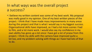 In what ways was the overall project
a success?
• I believe my written content was some of my best work. My proposal
was really good in my opinion. One of my best written pieces of the
project. I think that I have made mass improvements in many areas
during this project and that is what I would say is my biggest success.
Organisational skills have improved, as I had a lot more scenes I had
to film, and a lot more work. I would also say my confidence in my
own ability has gone up a lot since I have got a lot of praise from this
project. I think my skills with the camera have improved quite a
lot too, and my problem solving with things as I have had lots of that
to do.
 