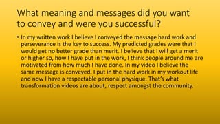 What meaning and messages did you want
to convey and were you successful?
• In my written work I believe I conveyed the message hard work and
perseverance is the key to success. My predicted grades were that I
would get no better grade than merit. I believe that I will get a merit
or higher so, how I have put in the work, I think people around me are
motivated from how much I have done. In my video I believe the
same message is conveyed. I put in the hard work in my workout life
and now I have a respectable personal physique. That’s what
transformation videos are about, respect amongst the community.
 