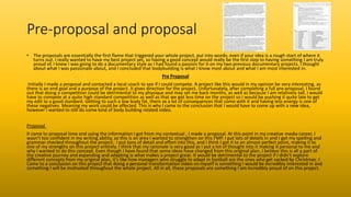 Pre-proposal and proposal
• The proposals are essentially the first flame that triggered your whole project, put into words; even if your idea is a rough start of where it
turns out. I really wanted to have my best project yet, so having a good concept would really be the first step to having something I am truly
proud of. I knew I was going to do a documentary style as I had found a passion for it on my two previous documentary projects. I thought
about what I was passionate about, and I concluded that bodybuilding is what I know most about and what I am most interested in.
Pre Proposal
Initially I made a proposal and contacted a local coach to see if I could compete. A project like this would in my opinion be very interesting, as
there is an end goal and a purpose of the project. It gives direction for the project. Unfortunately, after completing a full pre-proposal, I found
out that doing a competition could be detrimental to my physique and may set me back months, as well as because I am relatively tall, I would
have to compete at a quite high standard competition as well as that we got less time on the project so I would be pushing it quite late to get
my edit to a good standard. Getting to such a low body fat, there as a lot of consequences that come with it and having less energy is one of
these negatives. Meaning my work could be affected. This is why I came to the conclusion that I would have to come up with a new idea,
however I wanted to still do some kind of body building related video.
Proposal
It came to proposal time and using the information I got from my contextual , I made a proposal. At this point in my creative media career, I
wasn’t too confident in my writing ability, so this is an area I wanted to strengthen on this FMP. I put lots of details in and I got my spelling and
grammar checked throughout the project. I put tons of detail and effort into this, and I think I got it to an almost perfect point, making it to
one of my strengths on this project entirely. I think that my rationale is very good as I put a lot of thought into it making it personal to me and
why I wanted to do this concept. Even though I have found that some ideas have changed from this original plan, I believe this is all a part of
the creative journey and expanding and adapting is what makes a project great. It would be detrimental to the project if I didn’t explore
different concepts from my original plan, it's like how managers who struggle to adapt in football are the ones who get sacked by Christmas. I
Came to a conclusion on this project that doing a personal transformation video on myself is something I would be incredibly interested in and
something I will be motivated throughout the whole project. All in all, these proposals are something I am incredibly proud of on this project.
 