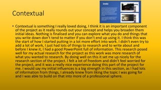 Contextual
• Contextual is something I really loved doing, I think it is an important component
of the project as it really rounds out your concept and helps you broaden them
initial ideas. Nothing is finalised and you can explore what you do and things that
you write down don’t tend to matter if you don’t end up using it. I think this was
the start of how I started putting in a lot more effort into work. I didn't even try to
add a lot of work, I just had lots of things to research and to write about and
before I knew it, I had a good PowerPoint full of information. This research posed
well for my actual research for the project as this work was more research of
what you wanted to research. By doing well on this it set me up nicely for the
research section of the project. I felt a lot of freedom and didn't feel worried for
the project, and it was a really nice experience doing this part of the project for
me. I would say my initial influences is a big strength in this section, as I had lots
of information from things, I already knew from liking the topic I was going for
and I was able to build on that into more of a professional sphere.
 
