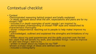 Contextual checklist
• Context
-Demonstrated reasoning behind project and briefly explained
- in depth synopsis about what the aim, expectations and plans are for my
chosen FMP
- included 8 in depth examples of work/ people I am inspired by
- demonstrated understanding of chosen FMP style and researched its
characteristics thoroughly
- shown independence reaching out to people to help make/ improve my
project
- acknowledged, outlined and explained the strengths and limitations of my
ideas
- written about my past experiences and the skills acquired over the last
two years that will benefit my work, and identified things I want to improve
on and new things I want to try.
- written in-depth about my hopes for my FMP
-shown a broad range of ideas and defined each one
- included a bibliography
 