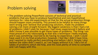 Problem solving
• The problem-solving PowerPoint consists of technical and practical
problems that you have to produce hypothetical and non-hypothetical
solutions for. I also did experiments so that for the actual production things
should happen more smoothly. This proved to be helpful as many things
went wrong and I believe that producing solutions, made my problem
solving a lot more straight forward. My biggest weakness is that I had a lot
of problems I didn’t plan for because I had never experienced it before and
didn’t know it was possible to get these types of problems. The thing I am
most proud of is my rotoscoping as that was a technique I really enjoyed,
and it was something I learned to do having no experience. I wish I could
have used it in my final production; however, I feel like I didn’t have time,
and I wanted to really perfect everything else before I did it. Simply I also
believe the video didn’t need it, as I am happy without it in. I did a lot of
tables of problems which did help, and this took plenty of time to complete
and I am happy with this.
 