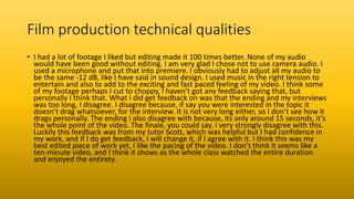Film production technical qualities
• I had a lot of footage I liked but editing made it 100 times better. None of my audio
would have been good without editing. I am very glad I chose not to use camera audio. I
used a microphone and put that into premiere. I obviously had to adjust all my audio to
be the same -12 dB, like I have said in sound design. I used music in the right tension to
entertain and also to add to the exciting and fast paced feeling of my video. I think some
of my footage perhaps I cut to choppy, I haven't got any feedback saying that, but
personally I think that. What I did get feedback on was that the ending and my interviews
was too long, I disagree. I disagree because, if say you were interested in the topic it
doesn’t drag whatsoever, for the interview. It is not very long either, so I don’t see how it
drags personally. The ending I also disagree with because, its only around 15 seconds, it’s
the whole point of the video. The finale, you could say. I very strongly disagree with this.
Luckily this feedback was from my tutor Scott, which was helpful but I had confidence in
my work, and if I do get feedback, I will change it, if I agree with it. I think this was my
best edited piece of work yet, I like the pacing of the video. I don’t think it seems like a
ten-minute video, and I think it shows as the whole class watched the entire duration
and enjoyed the entirety.
 
