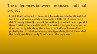 The differences between proposed and final
project
• I think that I intended to be more information and educational, but I
went for a bit more entertainment with a little bit of education. I
didn’t do any scientific based information, just what I hear is good. I
think if I did more scientific stuff it would not be genuine to me, as I
don’t currently talk about the science behind how I train often. I
probably had in mind some more arty type shots, but at the end of
the day it just didn’t really fit with what the topic was.
 