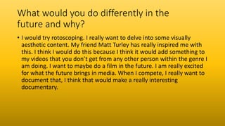 What would you do differently in the
future and why?
• I would try rotoscoping. I really want to delve into some visually
aesthetic content. My friend Matt Turley has really inspired me with
this. I think I would do this because I think it would add something to
my videos that you don’t get from any other person within the genre I
am doing. I want to maybe do a film in the future. I am really excited
for what the future brings in media. When I compete, I really want to
document that, I think that would make a really interesting
documentary.
 