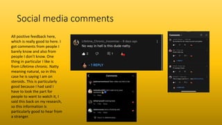 Social media comments
All positive feedback here,
which is really good to here. I
got comments from people I
barely know and also from
people I don’t know. One
thing in particular I like is
from Lifetime chronic. Natty
meaning natural, so in this
case he is saying I am on
steroids. This is particularly
good because I had said I
have to look the part for
people to want to watch it, I
said this back on my research,
so this information is
particularly good to hear from
a stranger.
 
