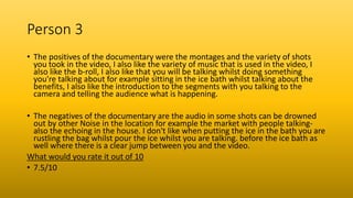 Person 3
• The positives of the documentary were the montages and the variety of shots
you took in the video, I also like the variety of music that is used in the video, I
also like the b-roll, I also like that you will be talking whilst doing something
you're talking about for example sitting in the ice bath whilst talking about the
benefits, I also like the introduction to the segments with you talking to the
camera and telling the audience what is happening.
• The negatives of the documentary are the audio in some shots can be drowned
out by other Noise in the location for example the market with people talking-
also the echoing in the house. I don't like when putting the ice in the bath you are
rustling the bag whilst pour the ice whilst you are talking. before the ice bath as
well where there is a clear jump between you and the video.
What would you rate it out of 10
• 7.5/10
 