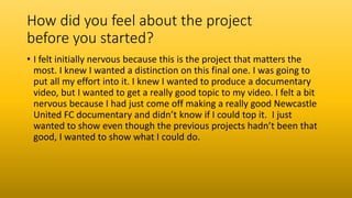 How did you feel about the project
before you started?
• I felt initially nervous because this is the project that matters the
most. I knew I wanted a distinction on this final one. I was going to
put all my effort into it. I knew I wanted to produce a documentary
video, but I wanted to get a really good topic to my video. I felt a bit
nervous because I had just come off making a really good Newcastle
United FC documentary and didn’t know if I could top it. I just
wanted to show even though the previous projects hadn’t been that
good, I wanted to show what I could do.
 