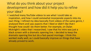 What do you think about your project
development and how did it help you to refine
your idea?
• I watched many YouTube videos to see what I could take as
inspiration, and how I could somewhat incorporate aspects into my
own thing. I refined my idea basically from videos of the same genre, I
analysed them and saw aspects that I liked or didn't like that I
thought how could I do them better. For example, on Dylan
Mcknight's video that I researched, I saw that his intro was just a
black screen with a dramatic opening line. I decided to keep the
dramatic opening line but do a fast-paced montage. I think this
worked really well, as I could basically improve on things that have
already proved to work.
 