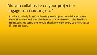 Did you collaborate on your project or
engage contributors, etc?
• I had a little help from Stephen Royle who gave me advice on some
shots that work well and also how to use equipment. I also had help
from Scott, my tutor, who would check my work every so often, to see
if I was on track.
 