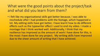 What were the good points about the project/task
and what did you learn from them?
• I felt like my organisational skills got better because, I was able to
reschedule after I had problems with the footage, which happened a
lot. My editing skills have got better, I have learnt how to do different
effects such as the typewriter effect I used to end my video. I made a
montage that I think worked well. Additionally, I think that my
resilience has improved as the amount of work I have done for this, is
the most I have done for any project. My writing skills have improved
due to the sheer amount of writing that I have achieved.
 