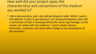 How well did your project apply the
characteristics and conventions of the medium
you worked in?
• I did a documentary, and I also did participation style. When I used a
microphone in shot, it was because I am doing participation style and
a convention of that is showing behind the scene type footage, so the
viewer can relate with the audience. I used a shaky camera,
Interviews, voiceover, and many other things as my conventions of
documentary.
 