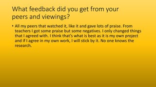 What feedback did you get from your
peers and viewings?
• All my peers that watched it, like it and gave lots of praise. From
teachers I got some praise but some negatives. I only changed things
that I agreed with. I think that’s what is best as it is my own project
and if I agree in my own work, I will stick by it. No one knows the
research.
 