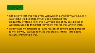 Positives
• I do believe that this was a very well written part of my work. Since it
is all text, I tried to pride myself upon making it very
eloquently written. I think this is why it is one of my best pieces of
work because I do think that they mark well for well written work.
• I really liked my rationale as I gave reasons that were quite personal
to me, on why I wanted to make this project. I think I listed good
reasons and wrote it well.
 
