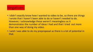 Negatives
• I didn't exactly know how I wanted to video to be, so there are things
I wrote that I haven't been able to do or haven't needed to do.
However, I acknowledge these weren't meaningless as it
demonstrates the number of ideas I had and that I tried out more
than one way of doing my video.
• I wish I was able to do my preproposal as there is a lot of potential in
that.
 