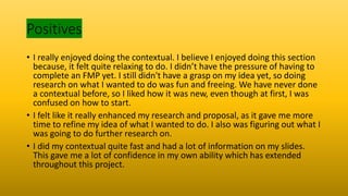 Positives
• I really enjoyed doing the contextual. I believe I enjoyed doing this section
because, it felt quite relaxing to do. I didn’t have the pressure of having to
complete an FMP yet. I still didn't have a grasp on my idea yet, so doing
research on what I wanted to do was fun and freeing. We have never done
a contextual before, so I liked how it was new, even though at first, I was
confused on how to start.
• I felt like it really enhanced my research and proposal, as it gave me more
time to refine my idea of what I wanted to do. I also was figuring out what I
was going to do further research on.
• I did my contextual quite fast and had a lot of information on my slides.
This gave me a lot of confidence in my own ability which has extended
throughout this project.
 