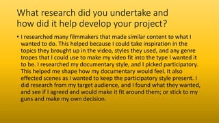 What research did you undertake and
how did it help develop your project?
• I researched many filmmakers that made similar content to what I
wanted to do. This helped because I could take inspiration in the
topics they brought up in the video, styles they used, and any genre
tropes that I could use to make my video fit into the type I wanted it
to be. I researched my documentary style, and I picked participatory.
This helped me shape how my documentary would feel. It also
effected scenes as I wanted to keep the participatory style present. I
did research from my target audience, and I found what they wanted,
and see if I agreed and would make it fit around them; or stick to my
guns and make my own decision.
 