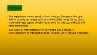 Positive
• My experiments were good, as I not only got footage at the gym
which directly correlates with what I would be doing for my video. I
also tried rotoscoping which I found very fun and was difficult and
time consuming.
• My tables of information were very good also because it
contained tons of Information that I needed, when I found a problem.
 