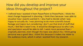 How did you develop and improve your
ideas throughout the project?
• I refined how I wanted it from PowerPoint to PowerPoint. I think the
most change happened in planning. I think then because I was able to
visualise how I exactly wanted it. I also had to decide what I was
happy to actually do. I was planning to do more scientific based
footage and topics but considering I don’t use that kind of stuff that
much, I felt like it wasn’t me. It would be disingenuous to who I am,
and spectators would be able to tell. I went more personal than I
originally planned, even though the topic was about me, I think going
personal was a good idea. I think this because it makes me relate to
the audience more, which is what I wanted from my research.
 