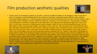 Film production aesthetic qualities
• I think I had a lot of aesthetic qualities to my video. I used lots of different effects on my footage to make it look how it
does. For example, on all the footage where my muscles are involved, I would play around with the colour settings,
increasing shadows, blacks, etc. I would just play around until I found the right look, that is similar to all the research I did. I
tried to get creative footage, I would use different angles for interviews, for my posing scene I shot through a ring light. I
used title graphics, Intermission trippy effects and I generally tried to get good and appropriate lighting for every shot I
had. For interviews I would use 3.0 lighting and for gym footage I would try and use overhead lighting and get into the
right angles to make my body appear bigger. I found great success with this, after planning it out and finding what works
best. My video also featured B roll, and a variety of close ups to longer shots. Compared to other content similar to mine, I
have a lot more and nicer shots. I have seen no use of B roll or effects like what I have used and a lot of video similar to
mine is very raw footage, and is less concerned about aesthetic qualities like I am. I believe I have shown individuality to
do this with my video, and I did what I thought would look nice in my creative direction and I tried to be different to a lot
of videos I see like mine. In my montage I also used slow motion effects, and a variety of shots. I used some low shots and
some high shots as well as many more. A negative for my aesthetic is that I wish I did more aesthetic shots, even though I
had a lot, I wish I had more b roll and more time to make some cool effects. I would’ve tried rotoscoping, as I really
enjoyed doing so, but unfortunately its very time consuming, and things would have to take a hit to do so if I went for it.
This isn’t a big issue as I didn’t rely on rotoscoping, and my video stands on its own two feet without it. I also think that it
didn’t need it. It may have affected its quality and it may have been overkill.
 