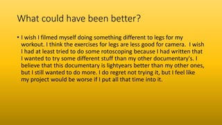 What could have been better?
• I wish I filmed myself doing something different to legs for my
workout. I think the exercises for legs are less good for camera. I wish
I had at least tried to do some rotoscoping because I had written that
I wanted to try some different stuff than my other documentary's. I
believe that this documentary is lightyears better than my other ones,
but I still wanted to do more. I do regret not trying it, but I feel like
my project would be worse if I put all that time into it.
 