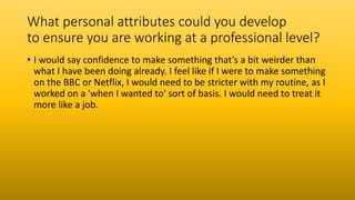What personal attributes could you develop
to ensure you are working at a professional level?
• I would say confidence to make something that’s a bit weirder than
what I have been doing already. I feel like if I were to make something
on the BBC or Netflix, I would need to be stricter with my routine, as I
worked on a 'when I wanted to' sort of basis. I would need to treat it
more like a job.
 