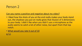 Person 2
Can you name a positive and negative about my video?
• I liked how the shots of you at the end really makes your body stand
out, the shadows you put on really gives that illusion of 3 dimensions
to your body. I didn't like when you didn’t use a microphone as the
audio seems to catch a lot of other noise, but apart from that top
notch.
• What would you rate it out of 10
8/10
 