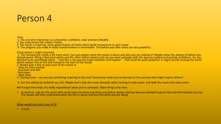 Person 4
Pros:
1. You are very impressive as a presenter, confident, clear and very likeable
2. You really know the subject matter.
3. The music is inspiring, some good choices of tracks which build momentum in each scene
4. The progress you make in body transformation is remarkable. The before and after shots are very powerful.
Cons( where it might improve);
1. The introduction needs a bit more work. Can you explain what the movie is about and why you are making it? Maybe show the photos of before you
started power lifting ( Ibiza boat photo and the other before photo) and say you were unhappy with the way you looked and lacking confidence. So, you
decided to do something about .. “and this is my journey to get healthier and happier” . That could be quite powerful. It might just be moving the scene
where explain this at the end moved to the start of the movie.
2. Maybe give a title to each part of the movie or
-How my story started
-Nutrition and diet
-Technique
- Next steps
3. Closing scene - can you say something inspiring at the end? Summarise what you’ve learned on this journey that might inspire others?
4. Can the editing be polished up a bit. Maybe don’t stop the music abruptly when moving to next scene. Just fade the music into next scene.
We’ll hope that helps. It’s really inspirational what you’ve achieved. ‘Main thing is the intro
• to work on. Just set the scene with some more narrative and show you before photos and say why you wanted to go on this transformational journey.
The viewer will then understand what the film is about and buy into what you are doing.
What would you rate it out of 10
• 7.5/10
 