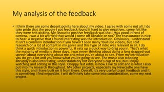 My analysis of the feedback
• I think there are some decent points here about my video. I agree with some not all. I do
take pride that the people I got feedback found it hard to give negatives, some felt like
they were knit picking. My favourite positive feedback was that I was good Infront of
camera. I was a bit worried that would I come off likeable or not? The reassurance is nice
to hear. A negative that I found interesting was the introduction. Obviously, I understand
it isn't a common introduction if you haven't seen many YouTube videos, but I did
research on a lot of content in my genre and this type of intro was relevant in all. I do
think a quick introduction is powerful, it sets up a quick way to drag you in. That’s what
the majority of media is these days. I was never thinking about doing a long dragged-out
speech about everything about me and what you're about to see. From my introduction
you do get a lot and you know what you're going to see. The music also stopping
abruptly is also interesting, understandably not everyone's cup of tea, but I enjoy
watching and editing in this style. Choppy fast edits, is how I like to edit and is what I also
put into my research throughout. My other projects, especially my Newcastle one have
this style, and I have built on it from there. Overall, it's very useful to get feedback and it
is something I find enjoyable. I will definitely take some into consideration, come my next
project.
 