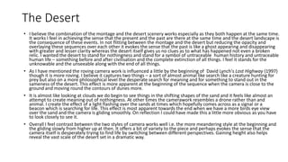 The Desert
• I believe the combination of the montage and the desert scenery works especially as they both happen at the same time.
It works I feel in achieving the sense that the present and the past are there at the same time and the desert landscape is
the consequence of these events. In not flitting between the montage and the desert but reducing the opacity and
overlaying these sequences over each other it evokes the sense that the past is like a ghost appearing and disappearing
with greater and lesser clarity whereas the desert itself gives us no clues as to what has happened not even a broken
relic. I wanted the desert to stand for nothingness and stand for a symbol of untraceable human history and untraceable
human life – something before and after civilisation and the complete extinction of all things. I feel it stands for the
unknowable and the unseeable along with the end of all things.
• As I have mentioned the roving camera work is influenced a little by the beginning of David Lynch's Lost Highway (1997)
though it is more roving. I believe it captures two things – a sort of almost animal like search like a creature hunting for
prey but also on a more philosophical level the desperate search for meaning and for something to stand out in the
sameness of the desert. This effect is more apparent at the beginning of the sequence when the camera is close to the
ground and moving round the contours of dunes more.
• It is almost like looking at clouds we do begin to see things in the shifting shapes of the sand and it feels like almost an
attempt to create meaning out of nothingness. At other times the camerawork resembles a drone rather than and
animal. I create the effect of a light flashing over the sands at times which hopefully comes across as a signal or a
beacon which is searching for life. This effect is most apparent towards the end when we have a more birds eye view
over the sand and the camera is gliding smoothly. On reflection I could have made this a little more obvious as you have
to look closely to see it.
• Overall I feel contrast between the two styles of camera works well i.e. the more meandering style at the beginning and
the gliding slowly from higher up at then. It offers a bit of variety to the piece and perhaps evokes the sense that the
camera itself is desperately trying to find life by switching between different perspectives. Gaining height also helps
reveal the vast scale of the desert set in a dramatic way.
 
