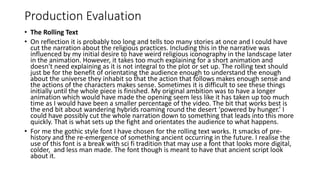 Production Evaluation
• The Rolling Text
• On reflection it is probably too long and tells too many stories at once and I could have
cut the narration about the religious practices. Including this in the narrative was
influenced by my initial desire to have weird religious iconography in the landscape later
in the animation. However, it takes too much explaining for a short animation and
doesn't need explaining as it is not integral to the plot or set up. The rolling text should
just be for the benefit of orientating the audience enough to understand the enough
about the universe they inhabit so that the action that follows makes enough sense and
the actions of the characters makes sense. Sometimes it is difficult to see these things
initially until the whole piece is finished. My original ambition was to have a longer
animation which would have made the opening seem less like it has taken up too much
time as I would have been a smaller percentage of the video. The bit that works best is
the end bit about wandering hybrids roaming round the desert ‘powered by hunger.’ I
could have possibly cut the whole narration down to something that leads into this more
quickly. That is what sets up the fight and orientates the audience to what happens.
• For me the gothic style font I have chosen for the rolling text works. It smacks of pre-
history and the re-emergence of something ancient occurring in the future. I realise the
use of this font is a break with sci fi tradition that may use a font that looks more digital,
colder, and less man made. The font though is meant to have that ancient script look
about it.
 