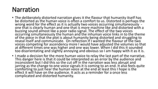 Narration
• The deliberately distorted narration gives it the flavour that humanity itself has
be distorted as the human voice is often a comfort to us. Distorted is perhaps the
wrong word for the effect as it is actually two voices occurring simultaneously -
one that is clearly human and one that is more machine like and distorted with a
buzzing sound almost like a poor radio signal. The effect of the two voices
occurring simultaneously the human and the inhuman voice links in to the theme
of the piece in that the plot is about humanity being distorted and struggling to
reveal itself and communicate. On reflection If I wanted the flavour of the two
voices competing for ascendency more I would have adjusted the volumes so that
at different times one was higher and one was lower. When I did this it sounded
too disorientating and slightly annoying and obvious so I am happy with it as it is.
• I made a decision for the more human voice to relay the last part of the narrative.
This danger here is that it could be interpreted as an error by the audience and
inconsistent but I did this so the cut off in the narration was less abrupt and
jarring as the change to one voice signals it is coming to an end. It also feels quite
comforting to just hear the human voice at the end at least this I hope is the
effect it will have on the audience. It acts as a reminder for a once less
complicated and distorted humanity.
 