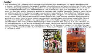 Poster
• In my poster I think that I did a good job of controlling areas of detail and focus. An example of this is when I wanted something
to standout I would have less detail in that area and I would use colours that contrast well against each other. I did this to the hands
to emphasise the protagonist's powerful grip. This poster is an accurate representation what the animation looks like as it uses the
same colour palette and is drawn using the same techniques. I feel as though I did a good job at designing the title text on this
poster. I am particularly proud of the colouring work I did on the title as I made Ii look like the mouth of a Walrus by making the first
and last letters white like teeth and as the letters get more central they become darker to show the depths of the Walrus' mouth.
This walrus mouth design would have been more apparent if my design for the protagonist was included in my animation. Initially
though I did have a plan to reveal he was part Walrus later the animation and I made the poster beforehand. By displaying a man
with tusks in the poster I hoped to get the audience's attention as it is unusual and gives it that monster movie feel like the comic
strip style movie posters from the 1950s. I also copied 1950s posters in that I had the protagonist lunging towards the viewer.
Around that period there were a great deal of posters designed like this particularly in the early days of 3D. I did not want to give
this poster a serious tone as I did with the product and T-shirt design. The main objective of this poster. The main objective of the
poster was to have imagery that would stand out and be seen easily. The title stands out as I designed it to look 3D and the edges
leaning towards the viewer. I wanted the character to look over the top to give the poster some comedic value just like the Revenge
Of The Creature poster.
 