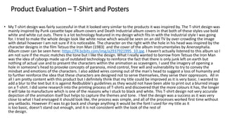 Product Evaluation – T-Shirt and Posters
• My T-shirt design was fairly successful in that it looked very similar to the products it was inspired by. The T-shirt design was
mainly inspired by Punk cassette tape album covers and Death Industrial album covers in that both of these styles use bold
white and white cut outs. There is a lot technology featured in my design which fits in with the Industrial style I was going
for. I tried to make the whole design look like white noise which would be seen on an old TV by over-crowding the image
with detail however I am not sure if it is noticeable. The character on the right with the hole in his head was inspired by the
character designs in the film Tetsuo the Iron Man (1983) and the cover of the album Instrumentalies by Anenzephalia.
Album cover can be seen here: https://f4.bcbits.com/img/a2937921995_10.jpg. I haven't actually listened to this album so I
am not sure if the music matches the tone but I like the design. What I really wanted to borrow from Tetsuo the Iron Man
was the idea of cyborgs made up of outdated technology to reinforce the fact that there is only junk left on earth but
nothing of actual use and to present the characters within the animation as scavengers. I used the imagery of opening a
hole in someone's head to provoke concepts of paranoia, mind control, free will and vulnerability to try to convey the
mindset and emotions of the characters. I also added wires coming out of the man's head to suggest a loss of humanity and
to further reinforce the idea that these characters are designed not to serve themselves, they serve their oppressors. All in
all I am pretty content with this product but I definitely think that my title could be improved as it is very basic. I wanted to
add a blur to the text but it is against Redbubble's guidelines as they would not have been able to print out a blurred image
on a T-shirt. I did some research into the printing process of T-shirts and discovered that the more colours it has, the longer
it will take to manufacture which is one of the reasons why I stuck to black and white. This T-shirt design not very accurate
depiction of the animation itself but helps to capture the themes and tone. I feel the design was a success as it was very
close to what I had envisaged it should look like, the process was simple, and all of the processes worked first time without
any setbacks. However if I was to go back and change anything it would be the font I used for my title as it
is too basic, doesn't stand out enough, and it is not consistent with the look of the rest of
the design.
 