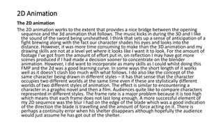 2D Animation
The 2D animation
The 2D animation works to the extent that provides a nice bridge between the opening
sequence and the 3d animation that follows. The music kicks in during the 3D and I like
the sound of the sword being unsheathed. I think that sets up a sense of anticipation of a
fight brewing along with the fact our character shades his eyes and looks into the
distance. However, it was more time consuming to make than the 3D animation and my
drawing skills are not at a level yet where it looks like I want it to look. For the amount of
footage I’ve got from the amount of effort put in, on reflection I may have got more
scenes produced if I had made a decision sooner to concentrate on the blender
animation. However, I did want to incorporate as many skills as I could whilst doing this
FMP and the 2d was a good learning curve. In some ways the short length of it works
well as it doesn’t clash too much with what follows. I do also like the concept of the
same character being drawn in different styles – it has that sense that the character
occupies two different worlds at the same time even if these are stylistically different
worlds of two different styles of animation. The effect is similar to encountering a
character in a graphic novel and then a film. Audiences quite like to compare characters
represented in different styles. The frame rate is a major problem because it is too high
which means that each frame does not last long enough. A more successful element of
my 2D sequence was the blur I had on the edge of the blade which was a good indication
of the direction the blade is travelling and the amount of force acting on it. There is
perhaps a continuity error when his shelter disappears although hopefully the audience
would just assume he has got out of the shelter.
 