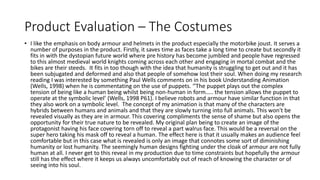 Product Evaluation – The Costumes
• I like the emphasis on body armour and helmets in the product especially the motorbike joust. It serves a
number of purposes in the product. Firstly, it saves time as faces take a long time to create but secondly it
fits in with the dystopian future world where pre history has become jumbled and people have regressed
to this almost medieval world knights coming across each other and engaging in mortal combat and the
bikes are their steeds. It fits in too though with the idea that humanity is struggling to get out and it has
been subjugated and deformed and also that people of somehow lost their soul. When doing my research
reading I was interested by something Paul Wells comments on in his book Understanding Animation
(Wells, 1998) when he is commentating on the use of puppets. ‘’The puppet plays out the complex
tension of being like a human being whilst being non-human in form….. the tension allows the puppet to
operate at the symbolic level’ (Wells, 1998 P61). I believe robots and armour have similar function in that
they also work on a symbolic level. The concept of my animation is that many of the characters are
hybrids between humans and animals and that they are slowly turning into full animals. This won't be
revealed visually as they are in armour. This covering compliments the sense of shame but also opens the
opportunity for their true nature to be revealed. My original plan being to create an image of the
protagonist having his face covering torn off to reveal a part walrus face. This would be a reversal on the
super hero taking his mask off to reveal a human. The effect here is that it usually makes an audience feel
comfortable but in this case what is revealed is only an image that connotes some sort of diminishing
humanity or lost humanity. The seemingly human designs fighting under the cloak of armour are not fully
human at all. I never get to this reveal in my production due to time constraints but hopefully the armour
still has the effect where it keeps us always uncomfortably out of reach of knowing the character or of
seeing into his soul.
 