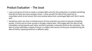 Product Evaluation - The Joust
• I was running out of time to create a complex fight scene for the production so needed something
that did not have too many complex moves. I came up with the idea of the Joust but on
motorbikes which to be honest I felt more excited about than a prolonged fight and I feel it works
well.
• Sometimes when you have a limited amount of time and when you have to execute something
quickly it forces you to come up with a stronger original idea. I feel happy with this idea of two
motorbikes racing towards each other and feel it provides a dramatic finish to the animation. The
idea of using motorbikes instead of horses is a higher tech version of the joust complimenting the
idea of history repeating itself but in different ways.
 