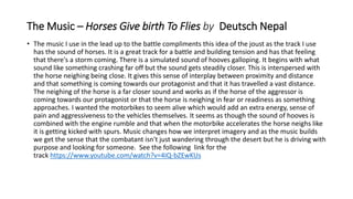 The Music – Horses Give birth To Flies by Deutsch Nepal
• The music I use in the lead up to the battle compliments this idea of the joust as the track I use
has the sound of horses. It is a great track for a battle and building tension and has that feeling
that there's a storm coming. There is a simulated sound of hooves galloping. It begins with what
sound like something crashing far off but the sound gets steadily closer. This is interspersed with
the horse neighing being close. It gives this sense of interplay between proximity and distance
and that something is coming towards our protagonist and that it has travelled a vast distance.
The neighing of the horse is a far closer sound and works as if the horse of the aggressor is
coming towards our protagonist or that the horse is neighing in fear or readiness as something
approaches. I wanted the motorbikes to seem alive which would add an extra energy, sense of
pain and aggressiveness to the vehicles themselves. It seems as though the sound of hooves is
combined with the engine rumble and that when the motorbike accelerates the horse neighs like
it is getting kicked with spurs. Music changes how we interpret imagery and as the music builds
we get the sense that the combatant isn't just wandering through the desert but he is driving with
purpose and looking for someone. See the following link for the
track https://www.youtube.com/watch?v=4IQ-bZEwKUs
 