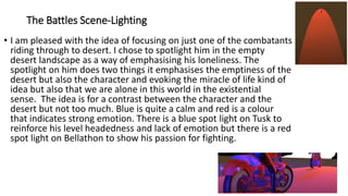 The Battles Scene-Lighting
• I am pleased with the idea of focusing on just one of the combatants
riding through to desert. I chose to spotlight him in the empty
desert landscape as a way of emphasising his loneliness. The
spotlight on him does two things it emphasises the emptiness of the
desert but also the character and evoking the miracle of life kind of
idea but also that we are alone in this world in the existential
sense. The idea is for a contrast between the character and the
desert but not too much. Blue is quite a calm and red is a colour
that indicates strong emotion. There is a blue spot light on Tusk to
reinforce his level headedness and lack of emotion but there is a red
spot light on Bellathon to show his passion for fighting.
 