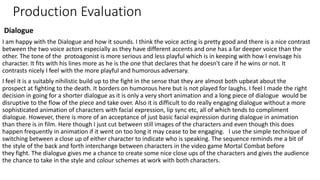 Production Evaluation
Dialogue
I am happy with the Dialogue and how it sounds. I think the voice acting is pretty good and there is a nice contrast
between the two voice actors especially as they have different accents and one has a far deeper voice than the
other. The tone of the protoagonist is more serious and less playful which is in keeping with how I envisage his
character. It fits with his lines more as he is the one that declares that he doesn't care if he wins or not. It
contrasts nicely I feel with the more playful and humorous adversary.
I feel it is a suitably nihilistic build up to the fight in the sense that they are almost both upbeat about the
prospect at fighting to the death. It borders on humorous here but is not played for laughs. I feel I made the right
decision in going for a shorter dialogue as it is only a very short animation and a long piece of dialogue would be
disruptive to the flow of the piece and take over. Also it is difficult to do really engaging dialogue without a more
sophisticated animation of characters with facial expression, lip sync etc, all of which tends to compliment
dialogue. However, there is more of an acceptance of just basic facial expression during dialogue in animation
than there is in film. Here though I just cut between still images of the characters and even though this does
happen frequently in animation if it went on too long it may cease to be engaging. I use the simple technique of
switching between a close up of either character to indicate who is speaking. The sequence reminds me a bit of
the style of the back and forth interchange between characters in the video game Mortal Combat before
they fight. The dialogue gives me a chance to create some nice close ups of the characters and gives the audience
the chance to take in the style and colour schemes at work with both characters.
 