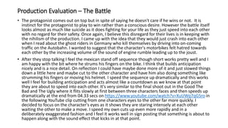 Production Evaluation – The Battle
• The protagonist comes out on top but in spite of saying he doesn't care if he wins or not. It is
instinct for the protagonist to play to win rather than a conscious desire. However the battle itself
looks almost as much like suicide as it does fighting for your life as they just speed into each other
with no regard for their safety. Once again, I believe this disregard for their lives is in keeping with
the nihilism of the production. I came up with the idea that they would just crash into each other
when I read about the ghost riders in Germany who kill themselves by driving into on-coming
traffic on the Autobahn. I wanted to suggest that the character's motorbikes felt hatred towards
each other by the increasing volume of the sound of engine rumble leading up to the joust.
• After they stop talking I feel the mexican stand off sequence though short works pretty well and I
am happy with the bit where he strums his fingers on the bike. I think that builds anticipation
nicely and is a nice detail. On reflection I could have maybe done more of it and just slowed things
down a little here and maybe cut to the other character and have him also doing something like
strumming his fingers or moving his helmet. I speed the sequence up dramatically and this works
well I feel for building anticipation and acts almost like a countdown as we know at that point
they are about to speed into each other. It's very similar to the final shoot out in the Good The
Bad and The Ugly where it flits slowly at first between three characters faces and then speeds up
dramatically at the end from 04.33 secs on https://www.youtube.com/watch?v=XuUWq7qGSro in
the following YouTube clip cutting from one characters eyes to the other far more quickly. I
decided to focus on the character's eyes as it shows they are staring intensely at each other
waiting the other to make a move. I speed my own cuts up even more rapidly and in a
deliberately exaggerated fashion and I feel it works well in sign posting that something is about to
happen along with the sound effect that kicks in at that point.
 