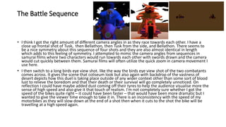 The Battle Sequence
• I think I got the right amount of different camera angles in as they race towards each other. I have a
close up frontal shot of Tusk, then Bellathon, then Tusk from the side, and Bellathon. There seems to
be a nice symmetry about this sequence of four shots and they are also almost identical in length
which adds to this feeling of symmetry. I attempted to mimic the camera angles from sequences in
samurai films where two characters would run towards each other with swords drawn and the camera
would cut quickly between them. Samurai films will often utilize the quick zoom in camera movement I
use here.
• I then switch to a long birds eye view shot. like the way the birds eye view shot of the two combatants
comes across. It gives the scene that coliseum look but also again with backdrop of the vastness of
desert depicts how this duel is taking place outside of any wider context other than some sort of blood
lust to relieve the boredom and that their death or their survival will go completely unnoticed. On
reflection I could have maybe added dust coming off their tyres to help the audience visualise more the
sense of high speed and also give it that touch of realism. I'm not completely sure whether I got the
speed of the bikes quite right – it could have been faster – that would have been more dramatic but I
wanted to give the viewer time enough to take it in. There is an inconsistency with the speed of my
motorbikes as they will slow down at the end of a shot then when it cuts to the shot the bike will be
travelling at a high speed again.
 