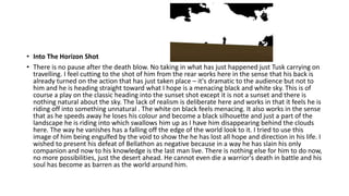 • Into The Horizon Shot
• There is no pause after the death blow. No taking in what has just happened just Tusk carrying on
travelling. I feel cutting to the shot of him from the rear works here in the sense that his back is
already turned on the action that has just taken place – it's dramatic to the audience but not to
him and he is heading straight toward what I hope is a menacing black and white sky. This is of
course a play on the classic heading into the sunset shot except it is not a sunset and there is
nothing natural about the sky. The lack of realism is deliberate here and works in that it feels he is
riding off into something unnatural . The white on black feels menacing. It also works in the sense
that as he speeds away he loses his colour and become a black silhouette and just a part of the
landscape he is riding into which swallows him up as I have him disappearing behind the clouds
here. The way he vanishes has a falling off the edge of the world look to it. I tried to use this
image of him being engulfed by the void to show the he has lost all hope and direction in his life. I
wished to present his defeat of Bellathon as negative because in a way he has slain his only
companion and now to his knowledge is the last man live. There is nothing else for him to do now,
no more possibilities, just the desert ahead. He cannot even die a warrior's death in battle and his
soul has become as barren as the world around him.
 