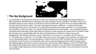 • The Sky Background
• As mentioned in my production reflection I have used speeded up cloud footage but clouds looked at in
high speed don't look like they're behaving in the way we expect clouds to behave. The effect I want is for
the white shapes to only remind us of clouds but not to imitate them and for the sky to behave differently
than the skies we know in reality. The way my background moves is different – unnatural almost like
something burning up. It's also violent in its speed and not gentle like cloud movement. It's a simple effect
but looks like an alien sky I hope. For myself it helps build the drama of the battle - this complete blackness
contrasted with what looks almost like white fire. Because I have not gone for realism here I am able to make
the sky look more unpredictable with the white just flashing here and there and burning up and
disappearing. The feeling I wanted to create is that there is no sense to it –no pattern we can latch on
to. The black also is unnatural – it's not night, there are no stars, once again it just reminds us of night but it
is just impenetrable black. I am borrowing here a little bit from the Fist Of The North Star that I talked of in
my product research but it is not quite the same as the unnatural background there which changes when
the fighting begins and which is used to convey their mental states whilst fighting. In Fist Of The North Star
the background changes when their mental state changes. However in my animation the background does
not change in fight sequences and the landscape remains the same and really is the environment not just an
internalisation.
 