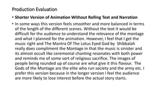 Production Evaluation
• Shorter Version of Animation Without Rolling Text and Narration
• In some ways this version feels smoother and more balanced in terms
of the length of the different scenes. Without the text it would be
difficult for the audience to understand the relevance of the montage
and what I planned for the animation. However, I feel that I get the
music right and The Mantra Of The Lotus Eyed God by Shibbalah
really does compliment the Montage in that the music is sinister and
its almost occult like ceremonial chanting resonates with both power
and reminds me of some sort of religious sacrifice. The images of
people being rounded up of course are what give it this flavour. The
Gods of the Montage are the elite who run society and the army etc. I
prefer this version because in the longer version I feel the audience
are more likely to lose interest before the actual story starts.
 