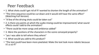 Peer Feedback
• 1. What shots could I get rid of if I wanted to shorten the length of the animation?
• "The intro sequence could be cut down and it would still have the same effect"
(Watching Full Version)
• "A few of the driving shots could be taken out"
• 2. Is there any points at which the audio mixing could be improvement/ what sound
effects could I add to the animation?
• "There could be more songs and ambience added"
• 3. Were the positions of the characters in the scene conveyed properly?
• "yes I was able to tell where they where"
• 4. What would you add to this product?
• "The text could have been more pixelated. Make the text look more robotic because
it’s a sci-fi"
 