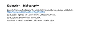 Evaluation – Bibliography
Leone, S; The Good, The Bad and The ugly, (1966) Prozuzioni Europee, United Aritists, Italy.
https://www.youtube.com/watch?v=XuUWq7qGSro
Lynch, D; Lost Highway, 1997, October Films, Unites States, France.
Lynch, D; Dune; 1984; Universal Pictures, USA.
Tskuamoto, S; Tetsuo The Iron Man (1983) Kaijyu Theatres, Japan.
 