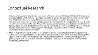 Contextual Research
• In terms of broader animation theory I was happy with what I got out of the Paul Wells book Understanding
Animation (1998) which I refer to a good deal. I was able to borrow this book from the Internet Archive for
free. I had limited funds and many of the recommended books on animation theory that were
recommended online were too expense too purchase and not stocked in the college library so I had to make
do with what I could access for free. Along with providing some interesting case studies on which I referred
to in a product Research the book helped me ground my instincts for what I wished to produce in terms of a
broader theory of animation. What was particularly helpful was section which compared orthodox
animation with experimental animation
• Most of my practical research on how to use blender was done on an adhoc basis but looking at tutorials
online and I have highlighted these in the production experiments section rather than research though they
apply to both. In some ways though I do feel I may have benefitted from a more structured approach to
getting to grips with CGI animation and maybe looked at a book such as The Complete Guide To Blender
Graphics by John M Blain(
 