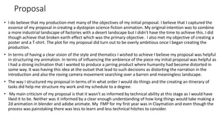 Proposal
• I do believe that my production met many of the objectives of my initial proposal. I believe that I captured the
essence of my proposal in creating a dystopian science fiction animation. My original intention was to combine
a more industrial landscape of factories with a desert landscape but I didn't have the time to achieve this. I did
though achieve that broken earth effect which was the primary objective. I also met my objective of creating a
poster and a T-shirt. The plot for my proposal did turn out to be overly ambitious once I began creating the
production.
• In terms of having a clear vision of the style and thematics I wished to achieve I believe my proposal was helpful
in structuring my animation. In terms of influencing the ambience of the piece my initial proposal was helpful as
I had a strong inclination that I wanted to produce a jarring product where humanity had become distorted in
some way. It was having this idea at the outset that lead to such decisions as distorting the narration in the
introduction and also the roving camera movement searching over a barren and meaningless landscape.
• The way I structured my proposal in terms of in what order I would do things and the creating an itinerary of
tasks did help me structure my work and my schedule to a degree.
• My main criticism of my proposal is that it wasn't as informed by technical ability at this stage as I would have
liked it to be. Neither was it informed by a clear enough understanding of how long things would take making a
2d animation in blender and adobe animate. My FMP for my first year was in Claymation and even though the
process was painstaking there was less to learn and less technical hitches to consider.
 