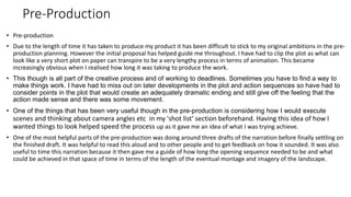Pre-Production
• Pre-production
• Due to the length of time it has taken to produce my product it has been difficult to stick to my original ambitions in the pre-
production planning. However the initial proposal has helped guide me throughout. I have had to clip the plot as what can
look like a very short plot on paper can transpire to be a very lengthy process in terms of animation. This became
increasingly obvious when I realised how long it was taking to produce the work.
• This though is all part of the creative process and of working to deadlines. Sometimes you have to find a way to
make things work. I have had to miss out on later developments in the plot and action sequences so have had to
consider points in the plot that would create an adequately dramatic ending and still give off the feeling that the
action made sense and there was some movement.
• One of the things that has been very useful though in the pre-production is considering how I would execute
scenes and thinking about camera angles etc in my 'shot list' section beforehand. Having this idea of how I
wanted things to look helped speed the process up as it gave me an idea of what I was trying achieve.
• One of the most helpful parts of the pre-production was doing around three drafts of the narration before finally settling on
the finished draft. It was helpful to read this aloud and to other people and to get feedback on how it sounded. It was also
useful to time this narration because it then gave me a guide of how long the opening sequence needed to be and what
could be achieved in that space of time in terms of the length of the eventual montage and imagery of the landscape.
 